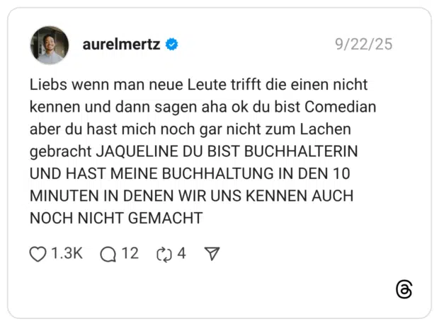 Liebs wenn man neue Leute trifft die einen nicht kennen und dann sagen aha ok du bist Comedian aber du hast mich noch gar nicht zum Lachen gebracht JAQUELINE DU BIST BUCHHALTERIN UND HAST MEINE BUCHHALTUNG IN DEN 10 MINUTEN IN DENEN WIR UNS KENNEN AUCH NOCH NICHT GEMACHT