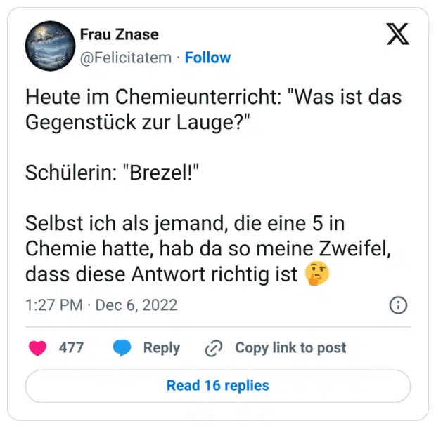Heute im Chemieunterricht: "Was ist das Gegenstück zur Lauge?" Schülerin: "Brezel!" Selbst ich als jemand, die eine 5 in Chemie hatte, hab da so meine Zweifel, dass diese Antwort richtig ist 🤔