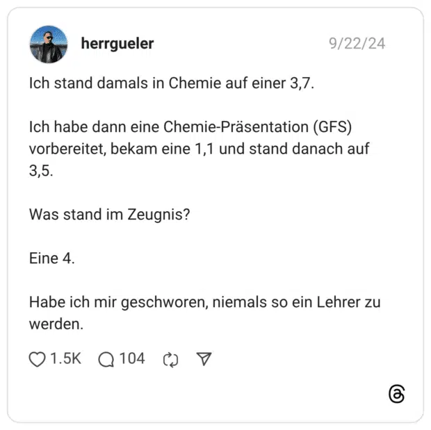 Ich stand damals in Chemie auf einer 3,7. Ich habe dann eine Chemie-Präsentation (GFS) vorbereitet, bekam eine 1,1 und stand danach auf 3,5. Was stand im Zeugnis? Eine 4. Habe ich mir geschworen, niemals so ein Lehrer zu werden.