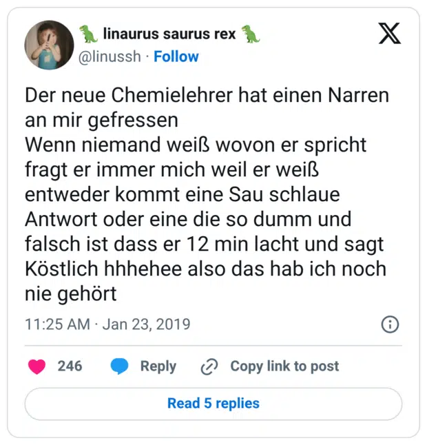 Der neue Chemielehrer hat einen Narren an mir gefressen Wenn niemand weiß wovon er spricht fragt er immer mich weil er weiß entweder kommt eine Sau schlaue Antwort oder eine die so dumm und falsch ist dass er 12 min lacht und sagt Köstlich hhhehee also das hab ich noch nie gehört