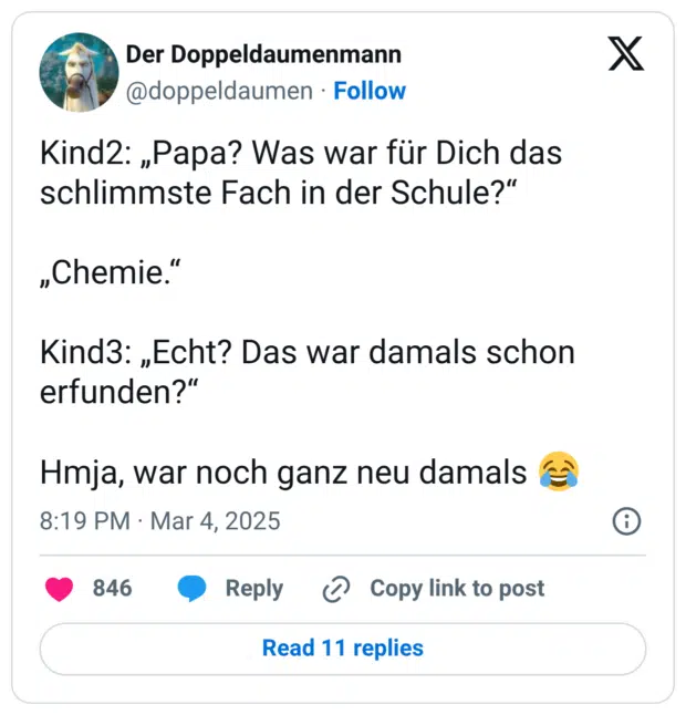 Kind2: „Papa? Was war für Dich das schlimmste Fach in der Schule?“ „Chemie.“ Kind3: „Echt? Das war damals schon erfunden?“ Hmja, war noch ganz neu damals 😂