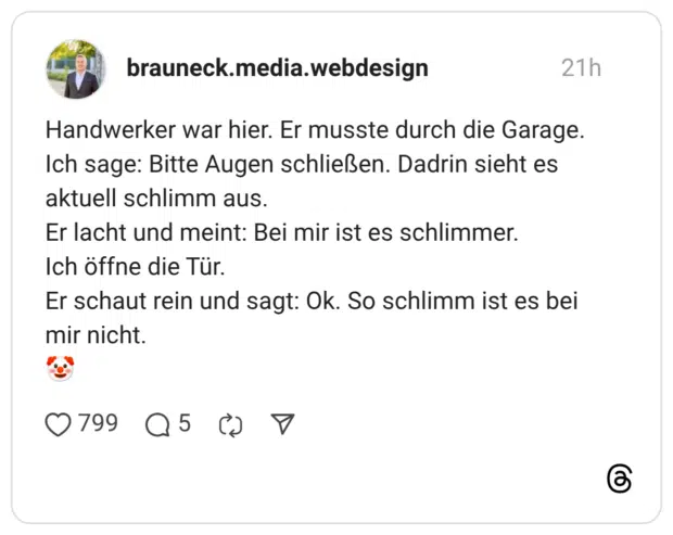 Handwerker war hier. Er musste durch die Garage. Ich sage: Bitte Augen schließen. Dadrin sieht es aktuell schlimm aus. Er lacht und meint: Bei mir ist es schlimmer. Ich öffne die Tür. Er schaut rein und sagt: Ok. So schlimm ist es bei mir nicht.