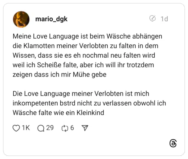 Meine Love Language ist beim Wäsche abhängen die Klamotten meiner Verlobten zu falten in dem Wissen, dass sie es eh nochmal neu falten wird weil ich Scheiße falte, aber ich will ihr trotzdem zeigen dass ich mir Mühe gebe Die Love Language meiner Verlobten ist mich inkompetenten bstra nicht zu verlassen obwohl ich Wäsche falte wie ein Kleinkind