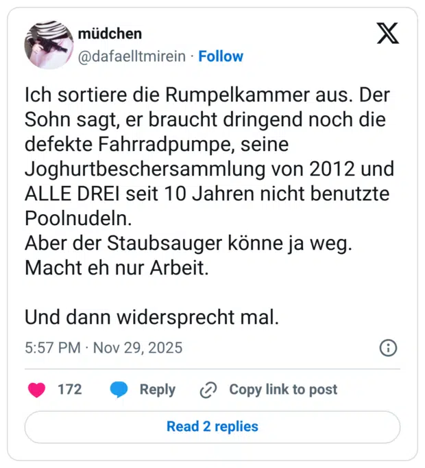 Ich sortiere die Rumpelkammer aus. Der Sohn sagt, er braucht dringend noch die defekte Fahrradpumpe, seine Joghurtbeschersammlung von 2012 und ALLE DREI seit 10 Jahren nicht benutzte Poolnudeln. Aber der Staubsauger könne ja weg. Macht eh nur Arbeit. Und dann widersprecht