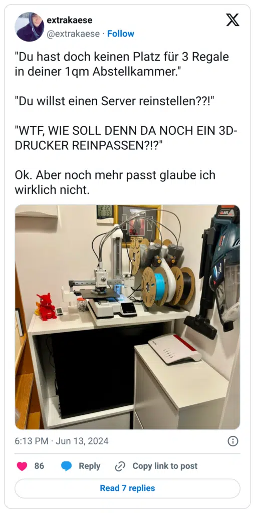 "Du hast doch keinen Platz für 3 Regale in deiner 1qm Abstellkammer." "Du willst einen Server reinstellen??!" "WTF, WIE SOLL DENN DA NOCH EIN 3D-DRUCKER REINPASSEN?!?" Ok. Aber noch mehr passt glaube ich wirklich nicht.