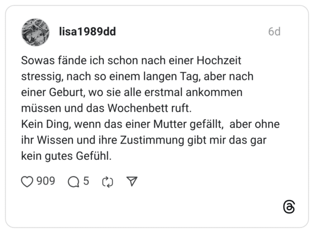 Sowas fände ich schon nach einer Hochzeit stressig, nach so einem langen Tag, aber nach einer Geburt, wo sie alle erstmal ankommen müssen und das Wochenbett ruft. Kein Ding, wenn das einer Mutter gefällt, aber ohne ihr Wissen und ihre Zustimmung gibt mir das gar kein gutes Gefühl.
