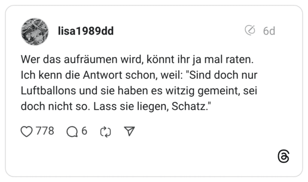 Wer das aufräumen wird, könnt ihr ja mal raten. Ich kenn die Antwort schon, weil: "Sind doch nur Luftballons und sie haben es witzig gemeint, sei doch nicht so. Lass sie liegen, Schatz."