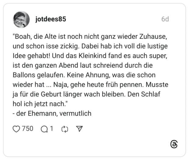 "Boah, die Alte ist noch nicht ganz wieder Zuhause, und schon isse zickig. Dabei hab ich voll die lustige Idee gehabt! Und das Kleinkind fand es auch super, ist den ganzen Abend laut schreiend durch die Ballons gelaufen. Keine Ahnung, was die schon wieder hat ... Naja, gehe heute früh pennen. Musste ja für die Geburt länger wach bleiben. Den Schlaf hol ich jetzt nach." der Ehemann, vermutlich