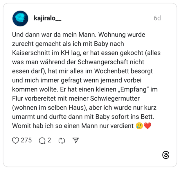 Und dann war da mein Mann. Wohnung wurde zurecht gemacht als ich mit Baby nach Kaiserschnitt im KH lag, er hat essen gekocht (alles was man während der Schwangerschaft nicht essen darf), hat mir alles im Wochenbett besorgt und mich immer gefragt wenn jemand vorbei kommen wollte. Er hat einen kleinen „Empfang" im Flur vorbereitet mit meiner Schwiegermutter (wohnen im selben Haus), aber ich wurde nur kurz umarmt und durfte dann mit Baby sofort ins Bett. Womit hab ich so einen Mann nur verdient