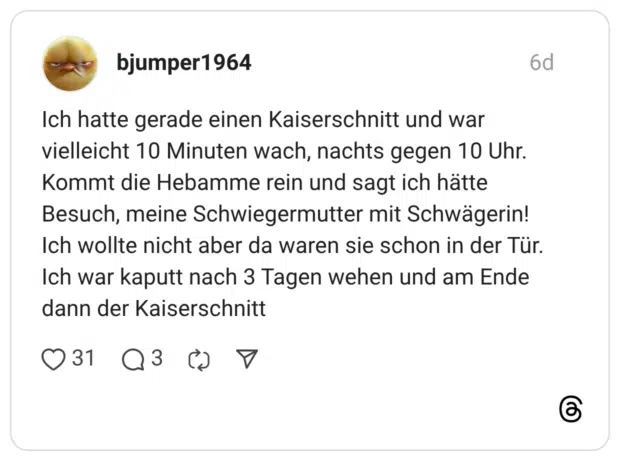 Ich hatte gerade einen Kaiserschnitt und war vielleicht 10 Minuten wach, nachts gegen 10 Uhr. Kommt die Hebamme rein und sagt ich hätte Besuch, meine Schwiegermutter mit Schwägerin! Ich wollte nicht aber da waren sie schon in der Tür. Ich war kaputt nach 3 Tagen wehen und am Ende dann der Kaiserschnitt