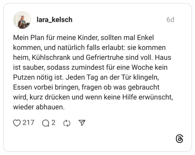 Mein Plan für meine Kinder, sollten mal Enkel kommen, und natürlich falls erlaubt: sie kommen heim, Kühlschrank und Gefriertruhe sind voll. Haus ist sauber, sodass zumindest für eine Woche kein Putzen nötig ist. Jeden Tag an der Tür klingeln, Essen vorbei bringen, fragen ob was gebraucht wird, kurz drücken und wenn keine Hilfe erwünscht, wieder abhauen.