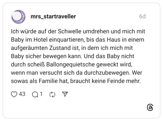 Ich würde auf der Schwelle umdrehen und mich mit Baby im Hotel einquartieren, bis das Haus in einem aufgeräumten Zustand ist, in dem ich mich mit Baby sicher bewegen kann. Und das Baby nicht durch scheiß Ballongequietsche geweckt wird, wenn man versucht sich da durchzubewegen. Wer sowas als Familie hat, braucht keine Feinde mehr.