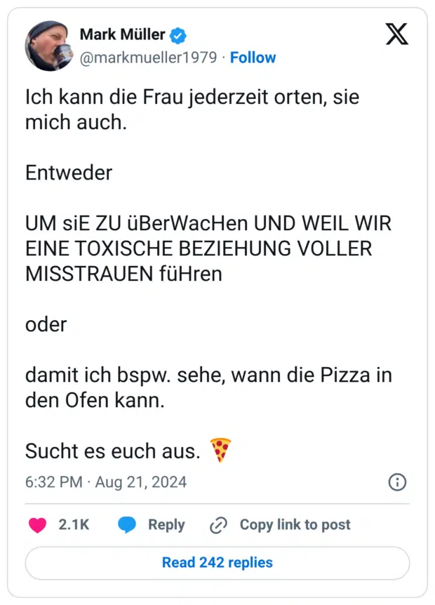 Ich kann die Frau jederzeit orten, sie mich auch. Entweder UM siE ZU üBerWacHen UND WEIL WIR EINE TOXISCHE BEZIEHUNG VOLLER MISSTRAUEN füHren oder damit ich bspw. sehe, wann die Pizza in den Ofen kann. Sucht es euch aus. :pizza: