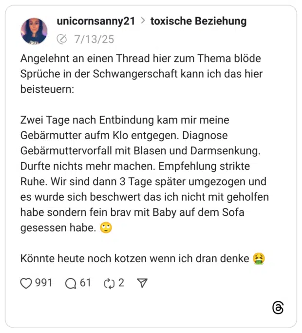 Angelehnt an einen Thread hier zum Thema blöde Sprüche in der Schwangerschaft kann ich das hier beisteuern: Zwei Tage nach Entbindung kam mir meine Gebärmutter aufm Klo entgegen. Diagnose Gebärmuttervorfall mit Blasen und Darmsenkung. Durfte nichts mehr machen. Empfehlung strikte Ruhe. Wir sind dann 3 Tage später umgezogen und es wurde sich beschwert das ich nicht mit geholfen habe sondern fein brav mit Baby auf dem Sofa gesessen habe. :gesicht_verdreht_augen: Könnte heute noch kotzen wenn ich dran denke :sich_übergebendes_gesicht: