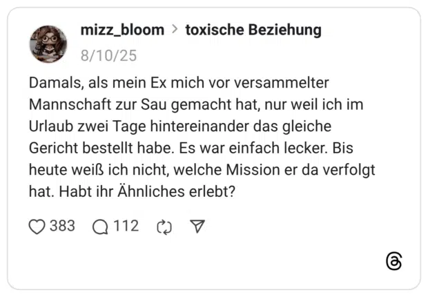Damals, als mein Ex mich vor versammelter Mannschaft zur Sau gemacht hat, nur weil ich im Urlaub zwei Tage hintereinander das gleiche Gericht bestellt habe. Es war einfach lecker. Bis heute weiß ich nicht, welche Mission er da verfolgt hat. Habt ihr Ähnliches erlebt?