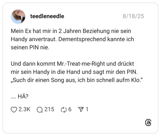 Mein Ex hat mir in 2 Jahren Beziehung nie sein Handy anvertraut. Dementsprechend kannte ich seinen PIN nie. Und dann kommt Mr.-Treat-me-Right und drückt mir sein Handy in die Hand und sagt mir den PIN. „Such dir einen Song aus, ich bin schnell aufm Klo.“ …. HÄ?