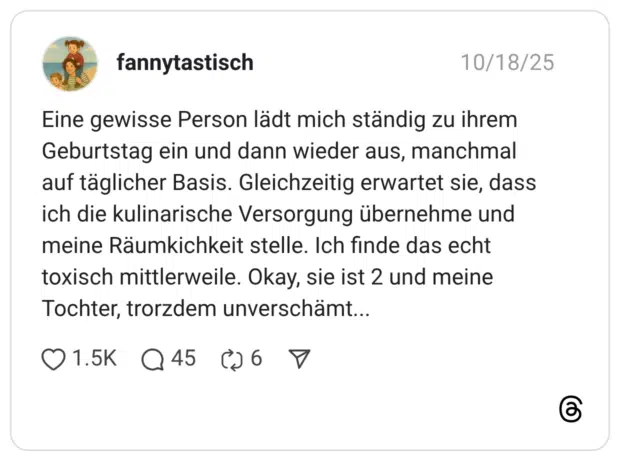 Eine gewisse Person lädt mich ständig zu ihrem Geburtstag ein und dann wieder aus, manchmal auf täglicher Basis. Gleichzeitig erwartet sie, dass ich die kulinarische Versorgung übernehme und meine Räumkichkeit stelle. Ich finde das echt toxisch mittlerweile. Okay, sie ist 2 und meine Tochter, trorzdem unverschämt...