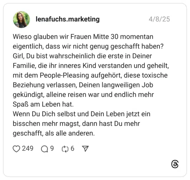 Wieso glauben wir Frauen Mitte 30 momentan eigentlich, dass wir nicht genug geschafft haben? Girl, Du bist wahrscheinlich die erste in Deiner Familie, die ihr inneres Kind verstanden und geheilt, mit dem People-Pleasing aufgehört, diese toxische Beziehung verlassen, Deinen langweiligen Job gekündigt, alleine reisen war und endlich mehr Spaß am Leben hat. Wenn Du Dich selbst und Dein Leben jetzt ein bisschen mehr magst, dann hast Du mehr geschafft, als alle anderen.