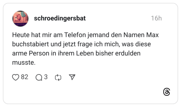 Heute hat mir am Telefon jemand den Namen Max buchstabiert und jetzt frage ich mich, was diese arme Person in ihrem Leben bisher erdulden musste.