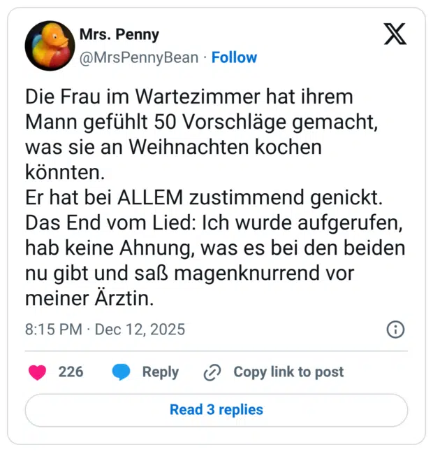 Die Frau im Wartezimmer hat ihrem Mann gefühlt 50 Vorschläge gemacht, was sie an Weihnachten kochen konnten. Er hat bei ALLEM zustimmend genickt. Das End vom Lied: Ich wurde aufgerufen, hab keine Ahnung, was es bei den beiden nu gibt und saß magenknurrend vor meiner Ärztin.