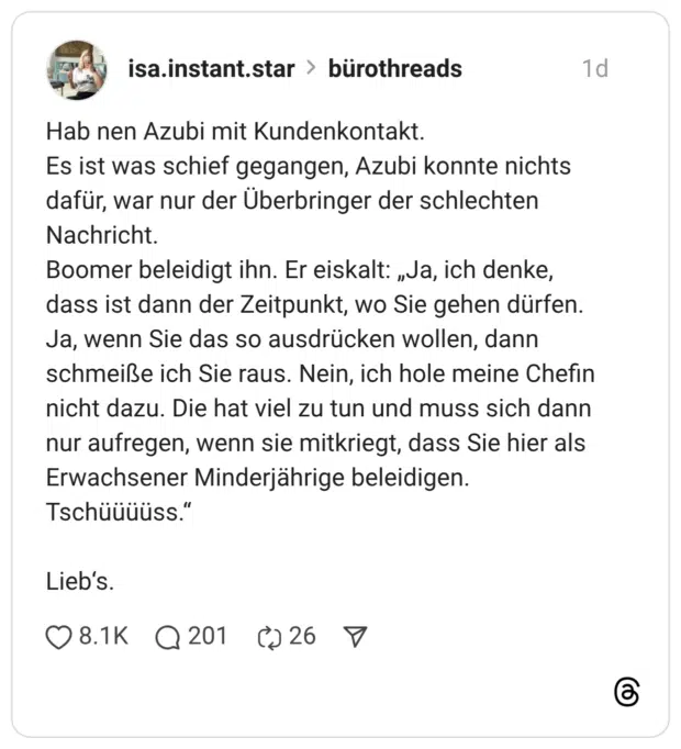 Hab nen Azubi mit Kundenkontakt. Es ist was schief gegangen, Azubi konnte nichts dafür, war nur der Überbringer der schlechten Nachricht. Boomer beleidigt ihn. Er eiskalt: „Ja, ich denke, dass ist dann der Zeitpunkt, wo Sie gehen dürfen. Ja, wenn Sie das so ausdrücken wollen, dann schmeiße ich Sie raus. Nein, ich hole meine Chefin nicht dazu. Die hat viel zu tun und muss sich dann nur aufregen, wenn sie mitkriegt, dass Sie hier als Erwachsener Minderjährige beleidigen. Tschüüüüss." Lieb's.