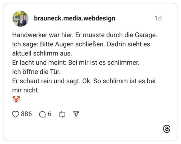 Handwerker war hier. Er musste durch die Garage. Ich sage: Bitte Augen schließen. Dadrin sieht es aktuell schlimm aus. Er lacht und meint: Bei mir ist es schlimmer. Ich öffne die Tür. Er schaut rein und sagt: Ok. So schlimm ist es bei mir nicht.