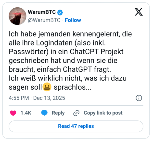 Ich habe jemanden kennengelernt, die alle ihre Logindaten (also inkl. Passwörter) in ein ChatCPT Projekt geschrieben hat und wenn sie die braucht, einfach ChatGPT fragt. Ich weiß wirklich nicht, was ich dazu sagen soll😬 sprachlos...
