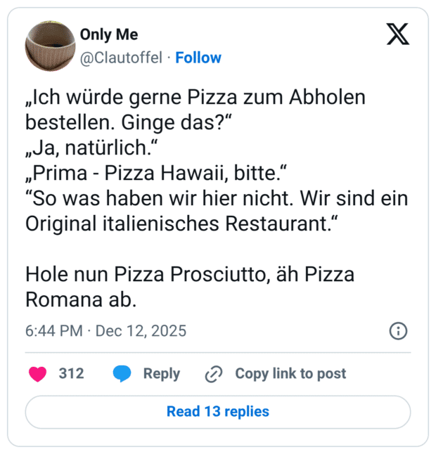 „Ich würde gerne Pizza zum Abholen bestellen. Ginge das?“ „Ja, natürlich.“ „Prima - Pizza Hawaii, bitte.“ “So was haben wir hier nicht. Wir sind ein Original italienisches Restaurant.“ Hole nun Pizza Prosciutto, äh Pizza Romana ab.