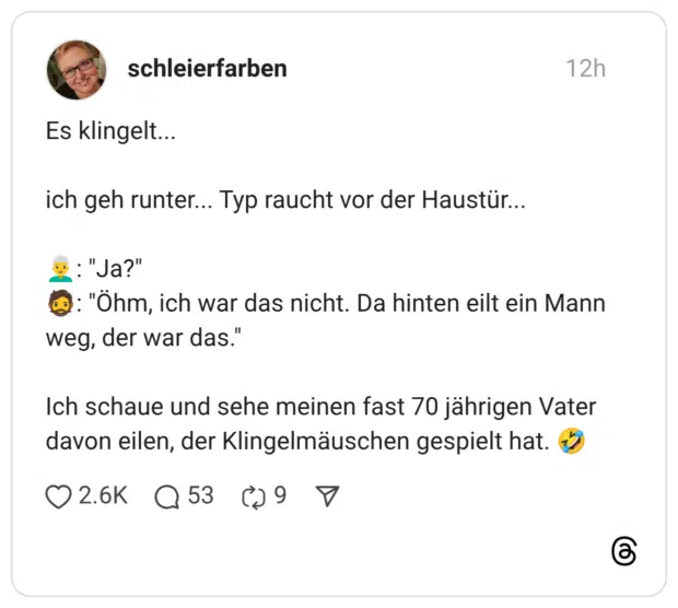 Es klingelt... ich geh runter... Typ raucht vor der Haustür... 👨🦳: "Ja?" 🧔: "Öhm, ich war das nicht. Da hinten eilt ein Mann weg, der war das." Ich schaue und sehe meinen fast 70 jährigen Vater davon eilen, der Klingelmäuschen gespielt hat. 🤣