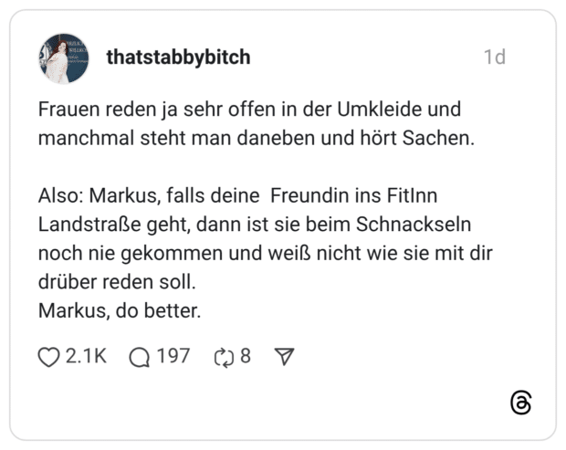 Frauen reden ja sehr offen in der Umkleide und manchmal steht man daneben und hört Sachen. Also: Markus, falls deine Freundin ins FitInn Landstraße geht, dann ist sie beim Schnackseln noch nie gekommen und weiß nicht wie sie mit dir drüber reden soll. Markus, do better.