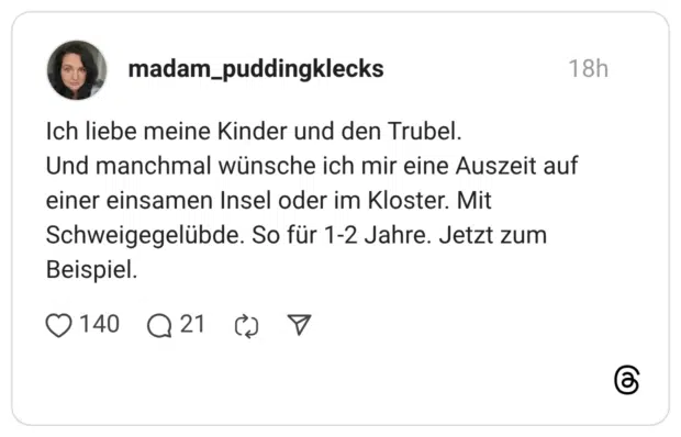 Ich liebe meine Kinder und den Trubel. Und manchmal wünsche ich mir eine Auszeit auf einer einsamen Insel oder im Kloster. Mit Schweigegelübde. So für 1-2 Jahre. Jetzt zum Beispiel.