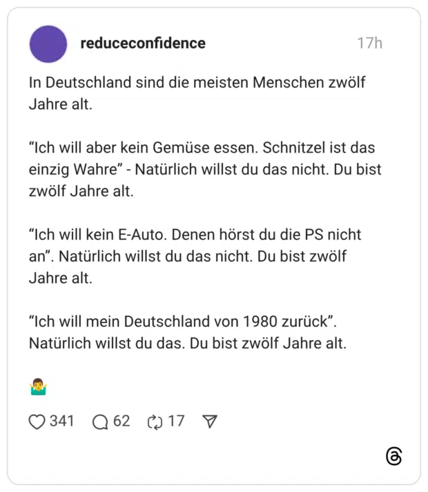 In Deutschland sind die meisten Menschen zwölf Jahre alt. "Ich will aber kein Gemüse essen. Schnitzel ist das einzig Wahre" - Natürlich willst du das nicht. Du bist zwölf Jahre alt. "Ich will kein E-Auto. Denen hörst du die PS nicht an" '. Natürlich willst du das nicht. Du bist zwölf Jahre alt. "Ich will mein Deutschland von 1980 zurück". Natürlich willst du das. Du bist zwölf Jahre alt.