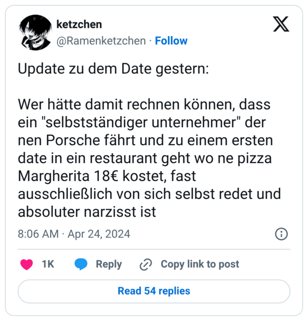 Update zu dem Date gestern: Wer hätte damit rechnen können, dass ein "selbstständiger unternehmer" der nen Porsche fährt und zu einem ersten date in ein restaurant geht wo ne pizza Margherita 18€ kostet, fast ausschließlich von sich selbst redet und absoluter narzisst ist