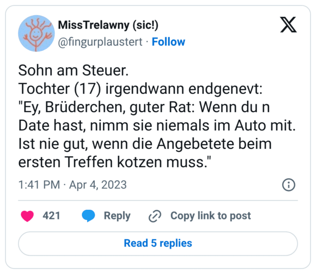 Sohn am Steuer. Tochter (17) irgendwann endgenevt: "Ey, Brüderchen, guter Rat: Wenn du n Date hast, nimm sie niemals im Auto mit. Ist nie gut, wenn die Angebetete beim ersten Treffen kotzen muss."