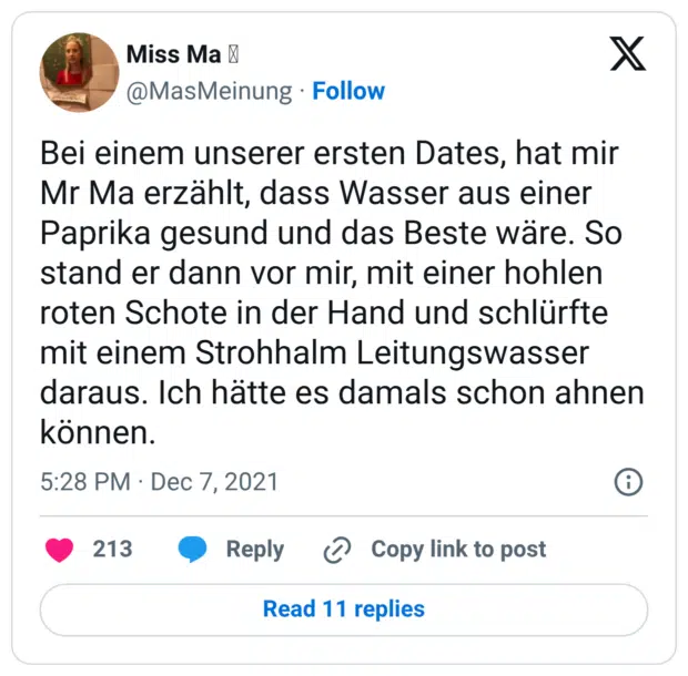 Bei einem unserer ersten Dates, hat mir Mr Ma erzählt, dass Wasser aus einer Paprika gesund und das Beste wäre. So stand er dann vor mir, mit einer hohlen roten Schote in der Hand und schlürfte mit einem Strohhalm Leitungswasser daraus. Ich hätte es damals schon ahnen können.