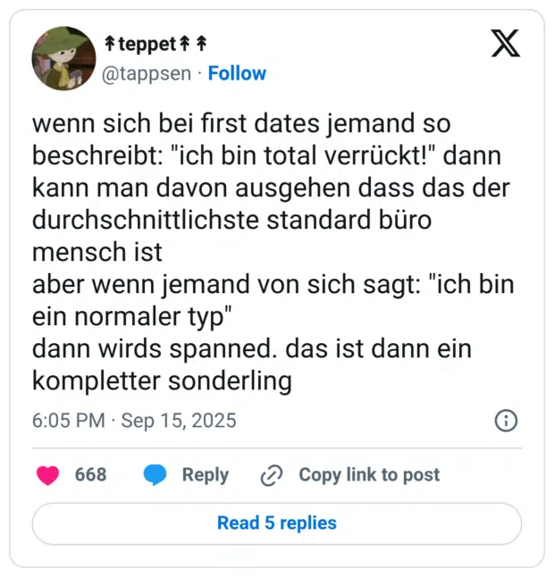 wenn sich bei first dates jemand so beschreibt: "ich bin total verrückt!" dann kann man davon ausgehen dass das der durchschnittlichste standard büro mensch ist aber wenn jemand von sich sagt: "ich bin ein normaler typ" dann wirds spanned. das ist dann ein kompletter sonderling