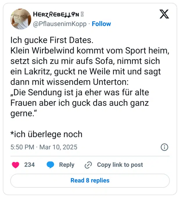 Ich gucke First Dates. Klein Wirbelwind kommt vom Sport heim, setzt sich zu mir aufs Sofa, nimmt sich ein Lakritz, guckt ne Weile mit und sagt dann mit wissendem Unterton: „Die Sendung ist ja eher was für alte Frauen aber ich guck das auch ganz gerne.“ *ich überlege noch