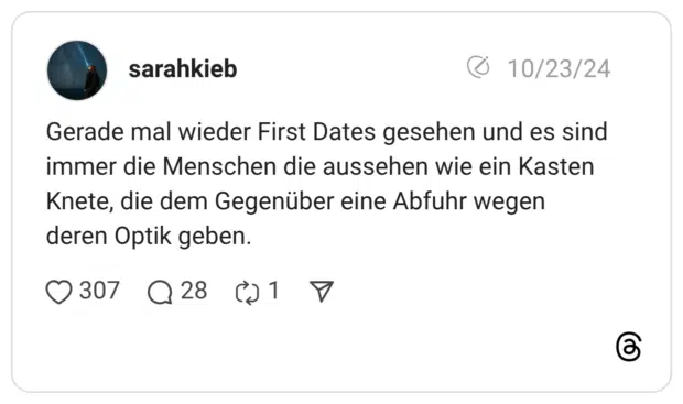 Gerade mal wieder First Dates gesehen und es sind immer die Menschen die aussehen wie ein Kasten Knete, die dem Gegenüber eine Abfuhr wegen deren Optik geben.