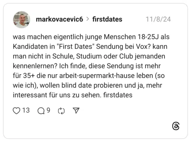 was machen eigentlich junge Menschen 18-25J als Kandidaten in "First Dates" Sendung bei Vox? kann man nicht in Schule, Studium oder Club jemanden kennenlernen? Ich finde, diese Sendung ist mehr für 35+ die nur arbeit-supermarkt-hause leben (so wie ich), wollen blind date probieren und ja, mehr interessant für uns zu sehen. firstdates