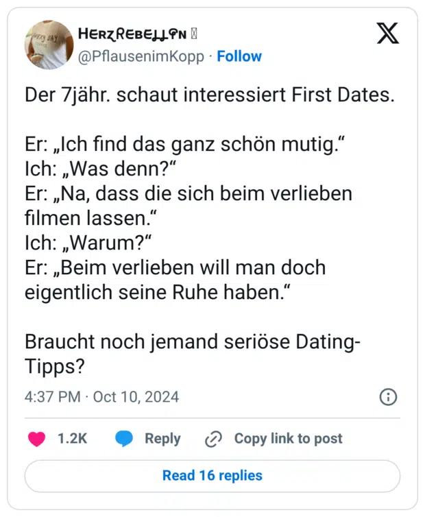 Der 7jähr. schaut interessiert First Dates. Er: „Ich find das ganz schön mutig.“ Ich: „Was denn?“ Er: „Na, dass die sich beim verlieben filmen lassen.“ Ich: „Warum?“ Er: „Beim verlieben will man doch eigentlich seine Ruhe haben.“ Braucht noch jemand seriöse Dating-Tipps?