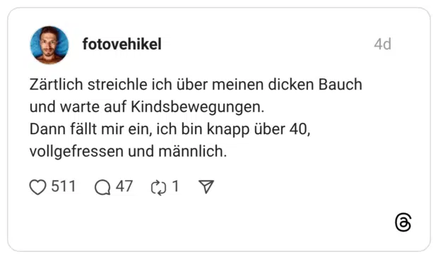 Zärtlich streichle ich über meinen dicken Bauch und warte auf Kindsbewegungen. Dann fällt mir ein, ich bin knapp über 40, vollgefressen und männlich.