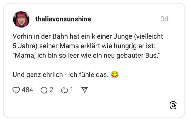 Vorhin in der Bahn hat ein kleiner Junge (vielleicht 5 Jahre) seiner Mama erklärt wie hungrig er ist: "Mama, ich bin so leer wie ein neu gebauter Bus." Und ganz ehrlich - ich fühle das.