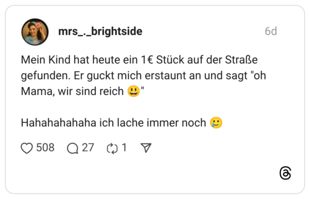 Mein Kind hat heute ein 1€ Stück auf der Straße gefunden. Er guckt mich erstaunt an und sagt "oh Mama, wir sind reich @" Hahahahahaha ich lache immer noch