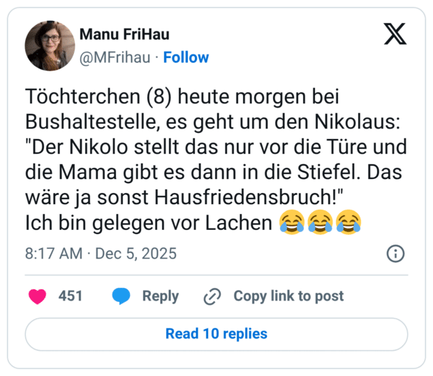 Töchterchen (8) heute morgen bei Bushaltestelle, es geht um den Nikolaus: "Der Nikolo stellt das nur vor die Türe und die Mama gibt es dann in die Stiefel. Das wäre ja sonst Hausfriedensbruch!" Ich bin gelegen vor Lachen