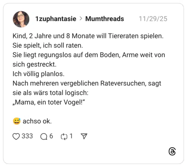 Kind, 2 Jahre und 8 Monate will Tiereraten spielen. Sie spielt, ich soll raten. Sie liegt regungslos auf dem Boden, Arme weit von sich gestreckt. Ich völlig planlos. Nach mehreren vergeblichen Rateversuchen, sagt sie als wärs total logisch: „Mama, ein toter Vogel!"