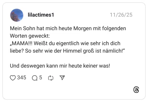 Mein Sohn hat mich heute Morgen mit folgenden Worten geweckt: „MAMA!!! Weißt du eigentlich wie sehr ich dich liebe? So sehr wie der Himmel groß ist nämlich!" Und deswegen kann mir heute keiner was!