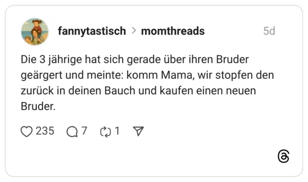 Die 3 jährige hat sich gerade über ihren Bruder geärgert und meinte: komm Mama, wir stopfen den zurück in deinen Bauch und kaufen einen neuen Bruder.