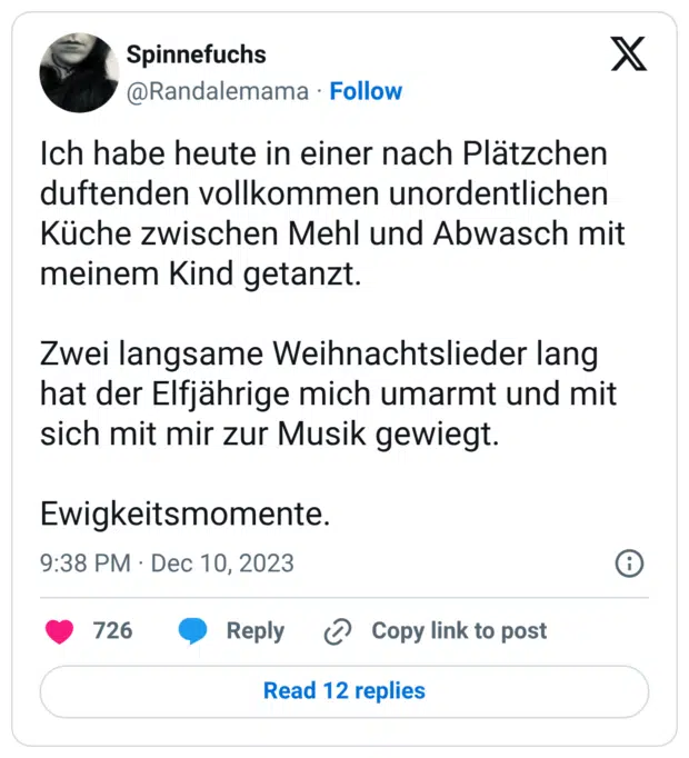 Ich habe heute in einer nach Plätzchen duftenden vollkommen unordentlichen Küche zwischen Mehl und Abwasch mit meinem Kind getanzt. Zwei langsame Weihnachtslieder lang hat der Elfjährige mich umarmt und mit sich mit mir zur Musik gewiegt. Ewigkeitsmomente.