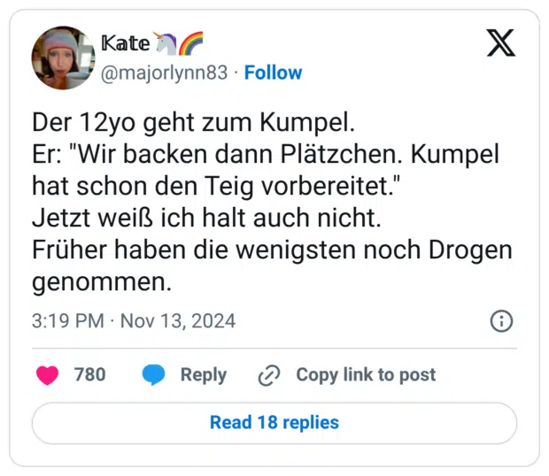 Der 12yo geht zum Kumpel. Er: "Wir backen dann Plätzchen. Kumpel hat schon den Teig vorbereitet." Jetzt weiß ich halt auch nicht. Früher haben die wenigsten noch Drogen genommen.