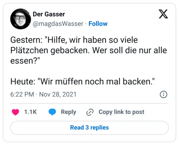 Gestern: "Hilfe, wir haben so viele Plätzchen gebacken. Wer soll die nur alle essen?" Heute: "Wir müffen noch mal backen."